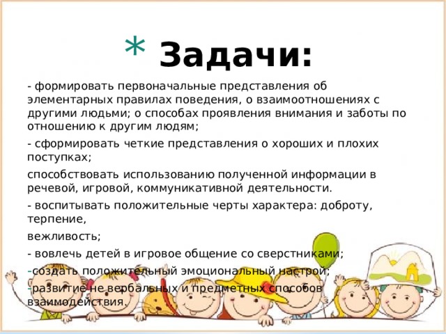   Задачи:    - формировать первоначальные представления об элементарных правилах поведения, о взаимоотношениях с другими людьми; о способах проявления внимания и заботы по отношению к другим людям; - сформировать четкие представления о хороших и плохих поступках; способствовать использованию полученной информации в речевой, игровой, коммуникативной деятельности. - воспитывать положительные черты характера: доброту, терпение, вежливость; - вовлечь детей в игровое общение со сверстниками; создать положительный эмоциональный настрой; развитие не вербальных и предметных способов взаимодействия. 