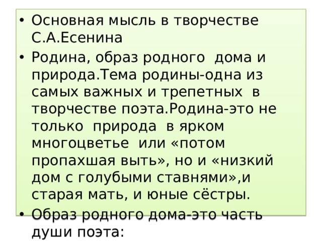 Основная мысль в творчестве С.А.Есенина Родина, образ родного дома и природа.Тема родины-одна из самых важных и трепетных в творчестве поэта.Родина-это не только природа в ярком многоцветье или «потом пропахшая выть», но и «низкий дом с голубыми ставнями»,и старая мать, и юные сёстры. Образ родного дома-это часть души поэта: «А сейчас,как глаза закрою,вижу только родительский дом». 