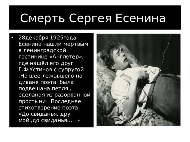 Смерть Сергея Есенина 28декабря 1925года Есенина нашли мёртвым в ленинградской гостинице «Англетер», где нашёл его друг Г.Ф.Устинов с супругой .На шее лежавшего на диване поэта была подвешана петля , сделаная из разорванной простыни . Последнее стихотворение поэта- «До свиданья, друг мой ,до свиданья…. » 