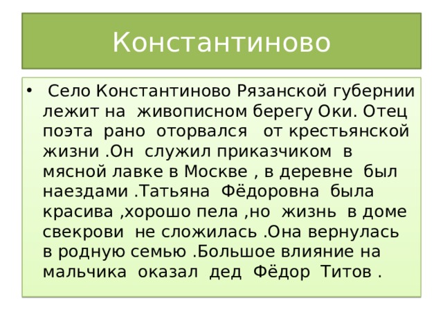 Константиново  Село Константиново Рязанской губернии лежит на живописном берегу Оки. Отец поэта рано оторвался от крестьянской жизни .Он служил приказчиком в мясной лавке в Москве , в деревне был наездами .Татьяна Фёдоровна была красива ,хорошо пела ,но жизнь в доме свекрови не сложилась .Она вернулась в родную семью .Большое влияние на мальчика оказал дед Фёдор Титов . 