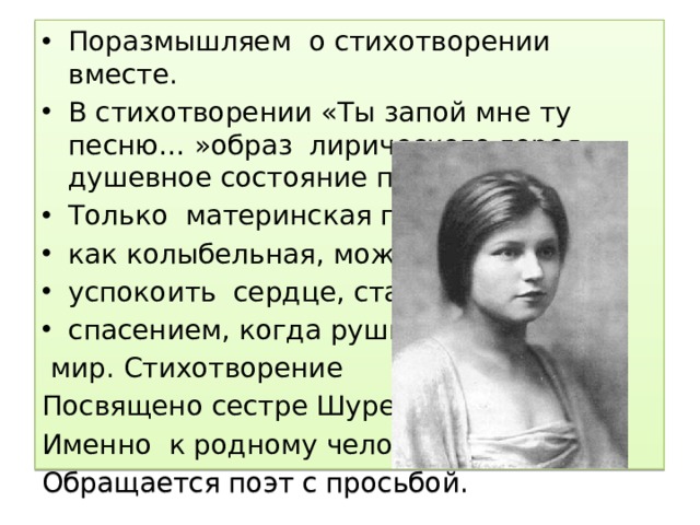 Поразмышляем о стихотворении вместе. В стихотворении «Ты запой мне ту песню… »образ лирического героя душевное состояние поэта . Только материнская песня как колыбельная, может успокоить сердце, стать спасением, когда рушится  мир. Стихотворение Посвящено сестре Шуре. Именно к родному человеку, Обращается поэт с просьбой. 