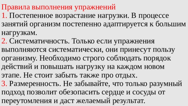 Правила выполнения упражнений  1. Постепенное возрастание нагрузки. В процессе занятий организм постепенно адаптируется к большим нагрузкам.  2. Систематичность. Только если упражнения выполняются систематически, они принесут пользу организму. Необходимо строго соблюдать порядок действий и повышать нагрузку на каждом новом этапе. Не стоит забыть также про отдых.  3. Размеренность. Не забывайте, что только разумный подход позволит обезопасить сердце и сосуды от переутомления и даст желаемый результат. 