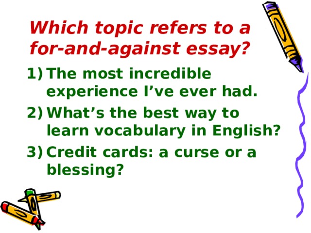 Which topic refers to a for-and-against essay? The most incredible experience I’ve ever had. What’s the best way to learn vocabulary in English? Credit cards: a curse or a blessing? 