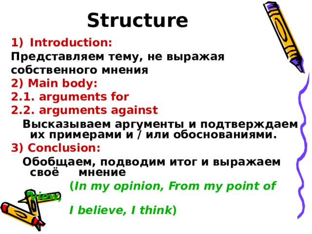 Structure  Introduction:  Представляем тему, не выражая собственного мнения 2) Main body: 2.1. arguments for 2.2. arguments against  Высказываем аргументы и подтверждаем их примерами и / или обоснованиями . 3) Conclusion:  Обобщаем, подводим итог и выражаем своё мнение   ( In my opinion, From my point of view,  I believe, I think ) 