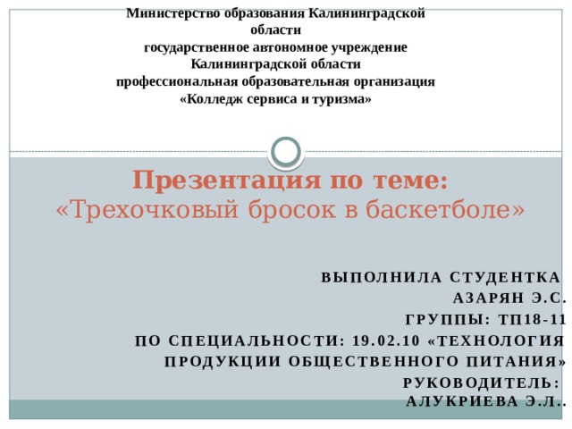 Министерство образования Калининградской области государственное автономное учреждение Калининградской области профессиональная образовательная организация «Колледж сервиса и туризма» Презентация по теме:  «Трехочковый бросок в баскетболе»   Выполнила студентка Азарян Э.С. Группы: ТП18-11 По специальности: 19.02.10 «Технология продукции общественного питания» руководитель:  Алукриева Э.Л..  