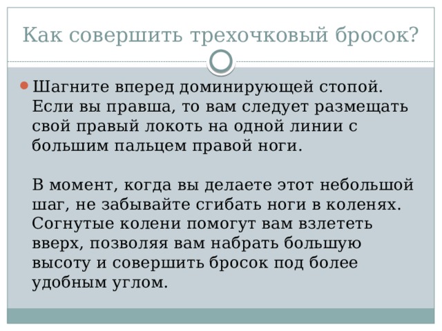 Как совершить трехочковый бросок? Шагните вперед доминирующей стопой. Если вы правша, то вам следует размещать свой правый локоть на одной линии с большим пальцем правой ноги.   В момент, когда вы делаете этот небольшой шаг, не забывайте сгибать ноги в коленях. Согнутые колени помогут вам взлететь вверх, позволяя вам набрать большую высоту и совершить бросок под более удобным углом. 