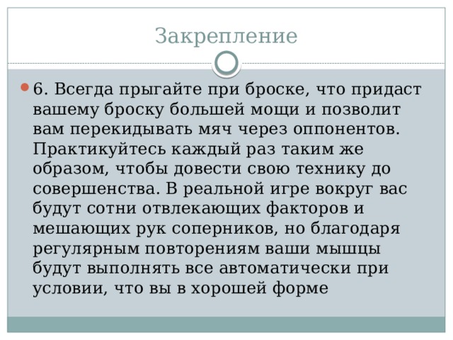 Закрепление 6. Всегда прыгайте при броске, что придаст вашему броску большей мощи и позволит вам перекидывать мяч через оппонентов. Практикуйтесь каждый раз таким же образом, чтобы довести свою технику до совершенства. В реальной игре вокруг вас будут сотни отвлекающих факторов и мешающих рук соперников, но благодаря регулярным повторениям ваши мышцы будут выполнять все автоматически при условии, что вы в хорошей форме 