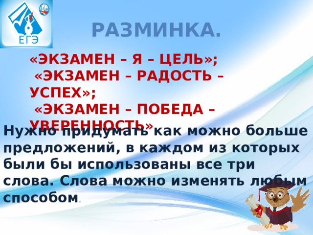 Разминка. «ЭКЗАМЕН – Я – ЦЕЛЬ»;  «ЭКЗАМЕН – РАДОСТЬ – УСПЕХ»;  «ЭКЗАМЕН – ПОБЕДА – УВЕРЕННОСТЬ» Нужно придумать как можно больше предложений, в каждом из которых были бы использованы все три слова. Слова можно изменять любым способом . 