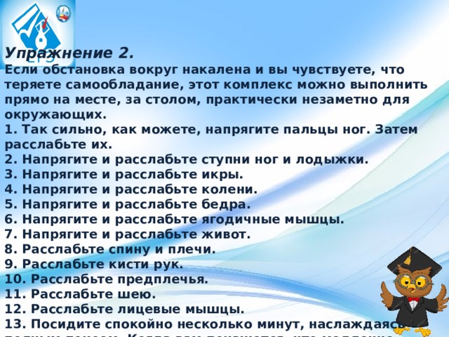 Упражнение 2.    Если обстановка вокруг накалена и вы чувствуете, что теряете самообладание, этот комплекс можно выполнить прямо на месте, за столом, практически незаметно для окружающих.  1. Так сильно, как можете, напрягите пальцы ног. Затем расслабьте их.  2. Напрягите и расслабьте ступни ног и лодыжки.  3. Напрягите и расслабьте икры.  4. Напрягите и расслабьте колени.  5. Напрягите и расслабьте бедра.  6. Напрягите и расслабьте ягодичные мышцы.  7. Напрягите и расслабьте живот.  8. Расслабьте спину и плечи.  9. Расслабьте кисти рук.  10. Расслабьте предплечья.  11. Расслабьте шею.  12. Расслабьте лицевые мышцы.  13. Посидите спокойно несколько минут, наслаждаясь полным покоем. Когда вам покажется, что медленно плывете, — вы полностью расслабились. 