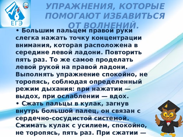 Упражнения, которые помогают избавиться от волнений.    • Большим пальцем правой руки слегка нажать точку концентрации внимания, которая расположена в середине левой ладони. Повторить пять раз. То же самое проделать левой рукой на правой ладони. Выполнять упражнение спокойно, не торопясь, соблюдая определенный режим дыхания: при нажатии — выдох, при ослаблении — вдох.   • Сжать пальцы в кулак, загнув внутрь большой палец, он связан с сердечно-сосудистой системой. Сжимать кулак с усилием, спокойно, не торопясь, пять раз. При сжатии — выдох, при ослаблении — вдох. Если выполнять с закрытыми глазами, эффект удваивается.  