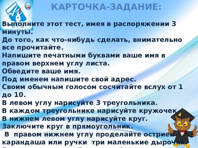 Карточка-задание: Выполните этот тест, имея в распоряжении 3 минуты. До того, как что-нибудь сделать, внимательно все прочитайте. Напишите печатными буквами ваше имя в правом верхнем углу листа. Обведите ваше имя. Под именем напишите свой адрес. Своим обычным голосом сосчитайте вслух от 1 до 10. В левом углу нарисуйте 3 треугольника. В каждом треугольнике нарисуйте кружочек. В нижнем левом углу нарисуйте круг. Заключите круг в прямоугольник.   В  правом нижнем углу проделайте острием карандаша или ручки  три маленькие дырочки. Громко крикните: «Я закончил!»   Теперь, когда вы все внимательно прочитали, выполните только задания 1 и 2. 