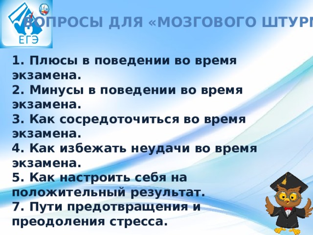 Вопросы для «мозгового штурма»: 1. Плюсы в поведении во время экзамена. 2. Минусы в поведении во время экзамена. 3. Как сосредоточиться во время экзамена. 4. Как избежать неудачи во время экзамена. 5. Как настроить себя на положительный результат. 7. Пути предотвращения и преодоления стресса. 