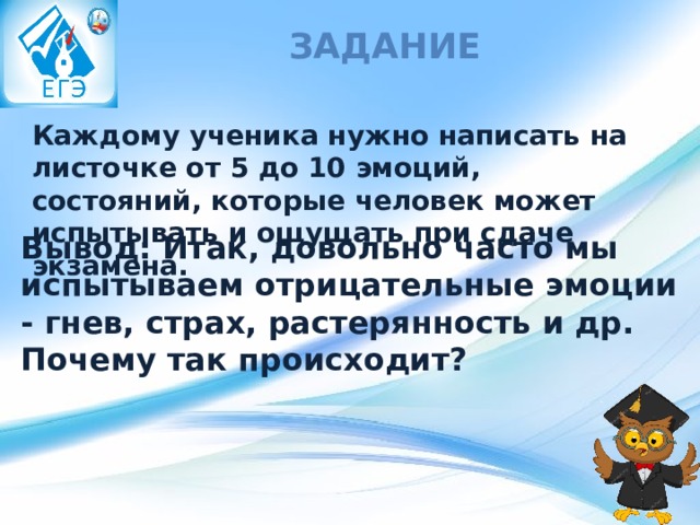 Задание Каждому ученика нужно написать на листочке от 5 до 10 эмоций, состояний, которые человек может испытывать и ощущать при сдаче экзамена. Вывод: Итак, довольно часто мы испытываем отрицательные эмоции - гнев, страх, растерянность и др. Почему так происходит? 