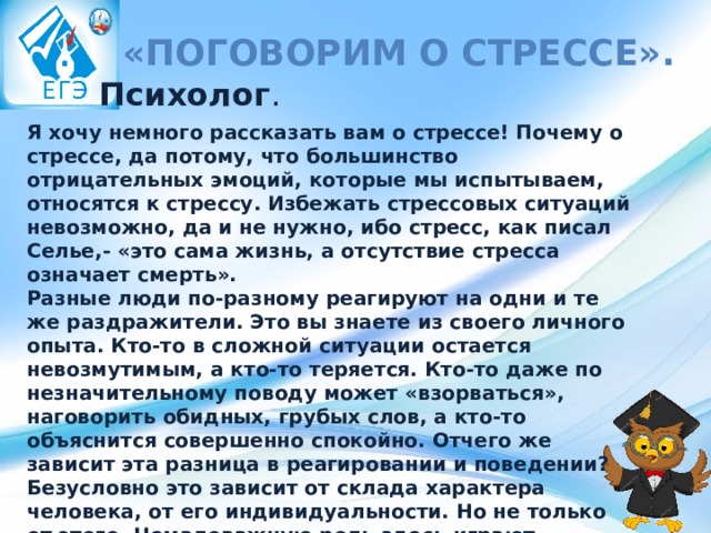   «Поговорим о стрессе». Психолог . Я хочу немного рассказать вам о стрессе! Почему о стрессе, да потому, что большинство отрицательных эмоций, которые мы испытываем, относятся к стрессу. Избежать стрессовых ситуаций невозможно, да и не нужно, ибо стресс, как писал Селье,- «это сама жизнь, а отсутствие стресса означает смерть». Разные люди по-разному реагируют на одни и те же раздражители. Это вы знаете из своего личного опыта. Кто-то в сложной ситуации остается невозмутимым, а кто-то теряется. Кто-то даже по незначительному поводу может «взорваться», наговорить обидных, грубых слов, а кто-то объяснится совершенно спокойно. Отчего же зависит эта разница в реагировании и поведении? Безусловно это зависит от склада характера человека, от его индивидуальности. Но не только от этого. Немаловажную роль здесь играют приобретенные средства защиты - воспитание, самовоспитание. Это, пожалуй, главное оружие в борьбе со стрессом. 