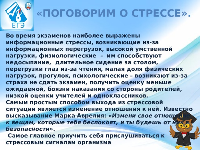   «Поговорим о стрессе». Во время экзаменов наиболее выражены информационные стрессы, возникающие из-за информационных перегрузок, высокой умственной нагрузки, физиологические  –  им способствуют недосыпание,  длительное сидение за столом, перегрузки глаз из-за чтения, малая доля физических нагрузок, прогулок, психологические – возникают из-за страха не сдать экзамен, получить оценку меньше ожидаемой, боязни наказания со стороны родителей, низкой оценки учителей и одноклассников. Самым простым способом выхода из стрессовой ситуации является изменение отношения к ней. Известно высказывание Марка Аврелия:  «Измени свое отношение к вещам, которые тебя беспокоят, и ты будешь от них в безопасности».     Самое главное приучить себя прислушиваться к стрессовым сигналам организма 