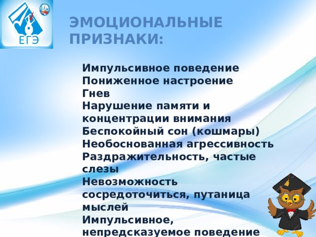 Эмоциональные признаки: Импульсивное поведение  Пониженное настроение  Гнев  Нарушение памяти и концентрации внимания  Беспокойный сон (кошмары)  Необоснованная агрессивность  Раздражительность, частые слезы  Невозможность сосредоточиться, путаница мыслей  Импульсивное, непредсказуемое поведение 