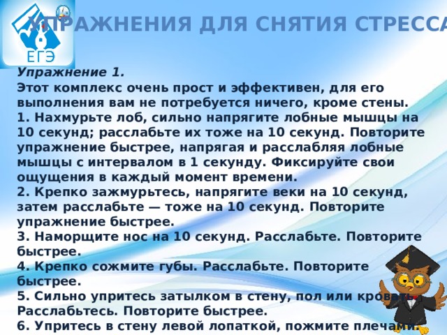 Упражнения для снятия стресса Упражнение 1. Этот комплекс очень прост и эффективен, для его выполнения вам не потребуется ничего, кроме стены. 1. Нахмурьте лоб, сильно напрягите лобные мышцы на 10 секунд; расслабьте их тоже на 10 секунд. Повторите упражнение быстрее, напрягая и расслабляя лобные мышцы с интервалом в 1 секунду. Фиксируйте свои ощущения в каждый момент времени.  2. Крепко зажмурьтесь, напрягите веки на 10 секунд, затем расслабьте — тоже на 10 секунд. Повторите упражнение быстрее.  3. Наморщите нос на 10 секунд. Расслабьте. Повторите быстрее.  4. Крепко сожмите губы. Расслабьте. Повторите быстрее.  5. Сильно упритесь затылком в стену, пол или кровать. Расслабьтесь. Повторите быстрее.  6. Упритесь в стену левой лопаткой, пожмите плечами. Расслабьтесь. Повторите быстрее.  7. Упритесь в стену правой лопаткой, пожмите плечами. Расслабьтесь. Повторите быстрее. 