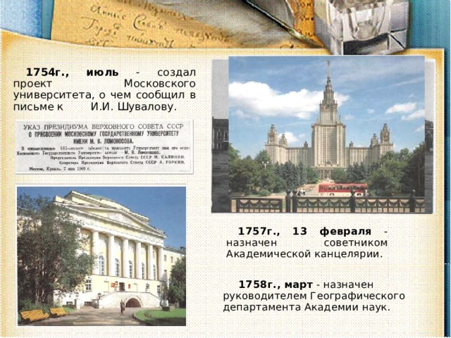 1754г., июль - создал проект Московского университета, о чем сообщил в письме к И.И. Шувалову. 1757г., 13 февраля - назначен советником Академической канцелярии. 1758г., март - назначен руководителем Географического департамента Академии наук. 