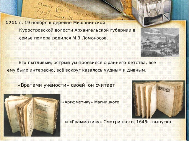 1711 г. 19 ноября в деревне Мишанинской Куростровской волости Архангельской губернии в семье помора родился М.В.Ломоносов. Его пытливый, острый ум проявился с раннего детства, всё ему было интересно, всё вокруг казалось чудным и дивным. «Вратами учености» своей он считает «Арифметику» Магницкого и «Грамматику» Смотрицкого, 1645г. выпуска. 