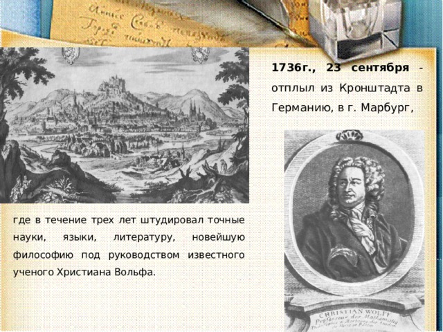 1736г., 23 сентября - отплыл из Кр о ншта д та в Германию, в г. Марбург, где в течение трех лет штудировал точные науки, языки, литературу, новейшую философию под руководством известного ученого Христиана Вольфа. 