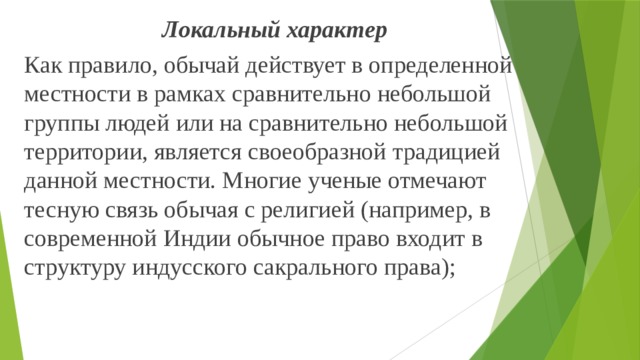 Локальный характер Как правило, обычай действует в определенной местности в рамках сравнительно небольшой группы людей или на сравнительно небольшой территории, является своеобразной традицией данной местности. Многие ученые отмечают тесную связь обычая с религией (например, в современной Индии обычное право входит в структуру индусского сакрального права); 