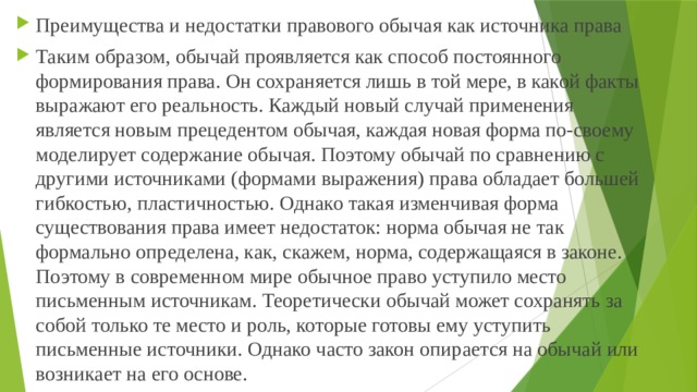 Преимущества и недостатки правового обычая как источника права Таким образом, обычай проявляется как способ постоянного формирования права. Он сохраняется лишь в той мере, в какой факты выражают его реальность. Каждый новый случай применения является новым прецедентом обычая, каждая новая форма по-своему моделирует содержание обычая. Поэтому обычай по сравнению с другими источниками (формами выражения) права обладает большей гибкостью, пластичностью. Однако такая изменчивая форма существования права имеет недостаток: норма обычая не так формально определена, как, скажем, норма, содержащаяся в законе. Поэтому в современном мире обычное право уступило место письменным источникам. Теоретически обычай может сохранять за собой только те место и роль, которые готовы ему уступить письменные источники. Однако часто закон опирается на обычай или возникает на его основе. 