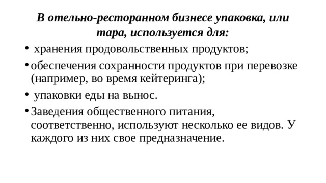 В отельно-ресторанном бизнесе упаковка, или тара, используется для:  хранения продовольственных продуктов; обеспечения сохранности продуктов при перевозке (например, во время кейтеринга);  упаковки еды на вынос.  Заведения общественного питания, соответственно, используют несколько ее видов. У каждого из них свое предназначение. 