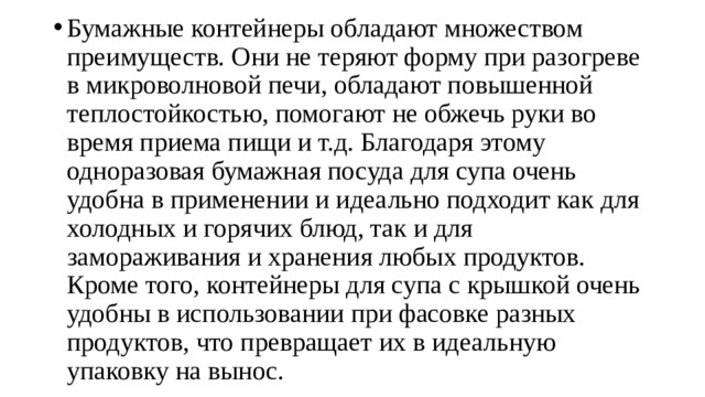 Бумажные контейнеры обладают множеством преимуществ. Они не теряют форму при разогреве в микроволновой печи, обладают повышенной теплостойкостью, помогают не обжечь руки во время приема пищи и т.д. Благодаря этому одноразовая бумажная посуда для супа очень удобна в применении и идеально подходит как для холодных и горячих блюд, так и для замораживания и хранения любых продуктов. Кроме того, контейнеры для супа с крышкой очень удобны в использовании при фасовке разных продуктов, что превращает их в идеальную упаковку на вынос. 