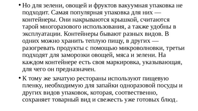 Но для зелени, овощей и фруктов вакуумная упаковка не подходит. Самая популярная упаковка для них — контейнеры. Они накрываются крышкой, считаются тарой многоразового использования, а также удобны в эксплуатации. Контейнеры бывают разных видов. В одних можно хранить теплую пищу, в других — разогревать продукты с помощью микроволновки, третьи подходят для заморозки овощей, мяса и зелени. На каждом контейнере есть своя маркировка, указывающая, для чего он предназначен. К тому же зачатую рестораны используют пищевую пленку, необходимую для запайки одноразовой посуды и других видов упаковок, которая, соотвественно, сохраняет товарный вид и свежесть уже готовых блюд . 