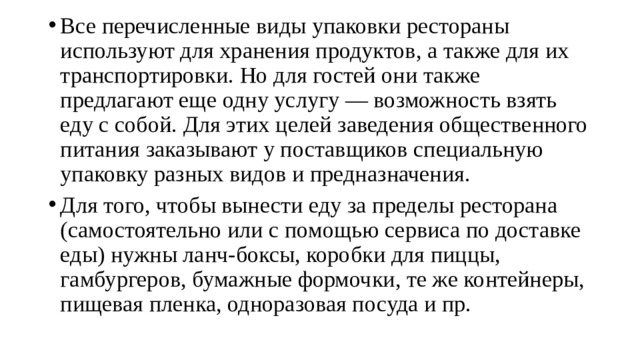 Все перечисленные виды упаковки рестораны используют для хранения продуктов, а также для их транспортировки. Но для гостей они также предлагают еще одну услугу — возможность взять еду с собой. Для этих целей заведения общественного питания заказывают у поставщиков специальную упаковку разных видов и предназначения. Для того, чтобы вынести еду за пределы ресторана (самостоятельно или с помощью сервиса по доставке еды) нужны ланч-боксы, коробки для пиццы, гамбургеров, бумажные формочки, те же контейнеры, пищевая пленка, одноразовая посуда и пр. 