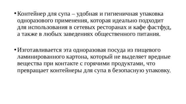 Контейнер для супа – удобная и гигиеничная упаковка одноразового применения, которая идеально подходит для использования в сетевых ресторанах и кафе фастфуд, а также в любых заведениях общественного питания.   Изготавливается эта одноразовая посуда из пищевого ламинированного картона, который не выделяет вредные вещества при контакте с горячими продуктами, что превращает контейнеры для супа в безопасную упаковку.   