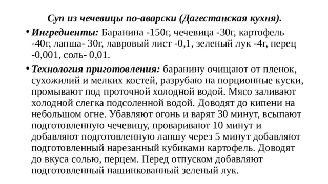 Суп из чечевицы по-аварски (Дагестанская кухня). Ингредиенты: Баранина -150г, чечевица -30г, картофель -40г, лапша- 30г, лавровый лист -0,1, зеленый лук -4г, перец -0,001, соль- 0,01. Технология приготовления: баранину очищают от пленок, сухожилий и мелких костей, разрубаю на порционные куски, промывают под проточной холодной водой. Мясо заливают холодной слегка подсоленной водой. Доводят до кипени на небольшом огне. Убавляют огонь и варят 30 минут, всыпают подготовленную чечевицу, проваривают 10 минут и добавляют подготовленную лапшу через 5 минут добавляют подготовленный нарезанный кубиками картофель. Доводят до вкуса солью, перцем. Перед отпуском добавляют подготовленный нашинкованный зеленый лук. 