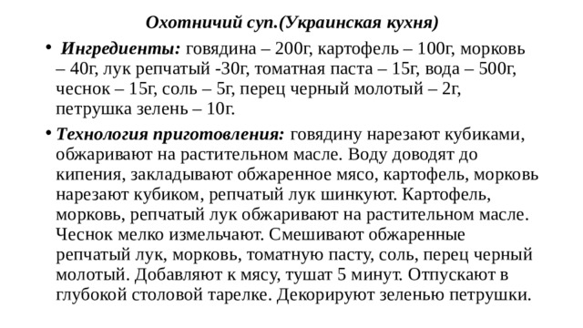 Охотничий суп.(Украинская кухня)  Ингредиенты: говядина – 200г, картофель – 100г, морковь – 40г, лук репчатый -30г, томатная паста – 15г, вода – 500г, чеснок – 15г, соль – 5г, перец черный молотый – 2г, петрушка зелень – 10г. Технология приготовления: говядину нарезают кубиками, обжаривают на растительном масле. Воду доводят до кипения, закладывают обжаренное мясо, картофель, морковь нарезают кубиком, репчатый лук шинкуют. Картофель, морковь, репчатый лук обжаривают на растительном масле. Чеснок мелко измельчают. Смешивают обжаренные репчатый лук, морковь, томатную пасту, соль, перец черный молотый. Добавляют к мясу, тушат 5 минут. Отпускают в глубокой столовой тарелке. Декорируют зеленью петрушки. 