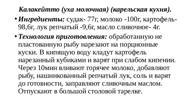 Калакейтто (уха молочная) (карельская кухня). Ингредиенты: судак- 77г, молоко -100г, картофель- 98,6г, лук репчатый -9,6г, масло сливочное- 4г. Технология приготовления: обработанную не пластованную рыбу нарезают на порционные куски. В кипящую воду кладут картофель нарезанный кубиками и варят при слабом кипении. Через 10мин вливают горячее молоко, добавляют рыбу, нашинкованный репчатый лук, соль и варят до готовности, заправляют сливочным маслом. Отпускают в большой столовой тарелке. 