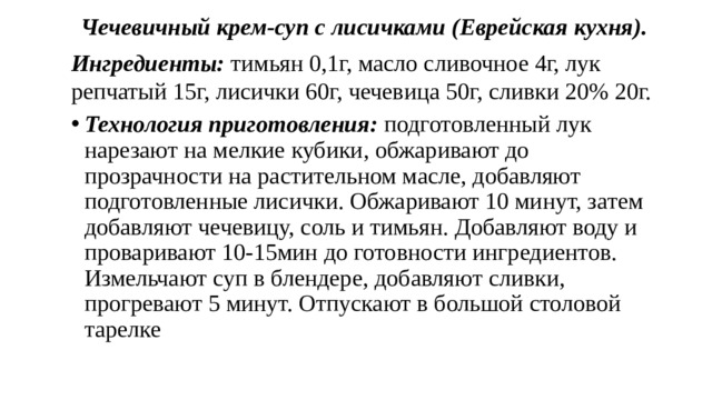 Чечевичный крем-суп с лисичками (Еврейская кухня). Ингредиенты: тимьян 0,1г, масло сливочное 4г, лук репчатый 15г, лисички 60г, чечевица 50г, сливки 20% 20г. Технология приготовления: подготовленный лук нарезают на мелкие кубики, обжаривают до прозрачности на растительном масле, добавляют подготовленные лисички. Обжаривают 10 минут, затем добавляют чечевицу, соль и тимьян. Добавляют воду и проваривают 10-15мин до готовности ингредиентов. Измельчают суп в блендере, добавляют сливки, прогревают 5 минут. Отпускают в большой столовой тарелке 