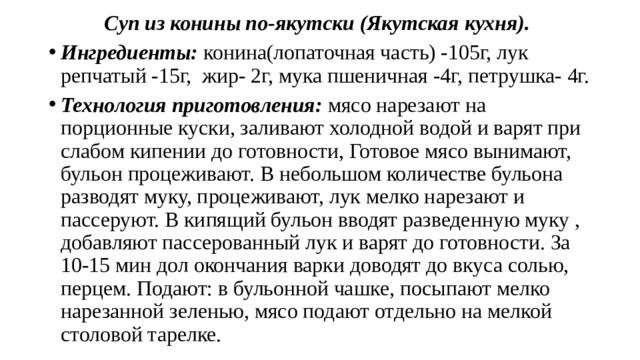 Суп из конины по-якутски (Якутская кухня). Ингредиенты: конина(лопаточная часть) -105г, лук репчатый -15г, жир- 2г, мука пшеничная -4г, петрушка- 4г. Технология приготовления: мясо нарезают на порционные куски, заливают холодной водой и варят при слабом кипении до готовности, Готовое мясо вынимают, бульон процеживают. В небольшом количестве бульона разводят муку, процеживают, лук мелко нарезают и пассеруют. В кипящий бульон вводят разведенную муку , добавляют пассерованный лук и варят до готовности. За 10-15 мин дол окончания варки доводят до вкуса солью, перцем. Подают: в бульонной чашке, посыпают мелко нарезанной зеленью, мясо подают отдельно на мелкой столовой тарелке. 