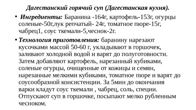 Дагестанский горячий суп (Дагестанская кухня).  Ингредиенты: Баранина -164г, картофель-153г, огурцы соленые-50г,лук репчатый- 24г, томатное пюре-15г, чабрец1, соус ткемали-5,чеснок-2г. Технология приготовления: баранину нарезают кусочками массой 50-60 г, укладывают в горшочек, заливают холодной водой и варят до полуготовности. Затем добавляют картофель, нарезанный кубиками, соленые огурцы, очищенные от кожицы и семян, нарезанные мелкими кубиками, томатное пюре и варят до соусообразной консистенции. За 5мин до окончания варки кладут соус ткемали , чабрец, соль, специи. Отпускают суп в горшочке, посыпают мелко рубленным чесноком. 