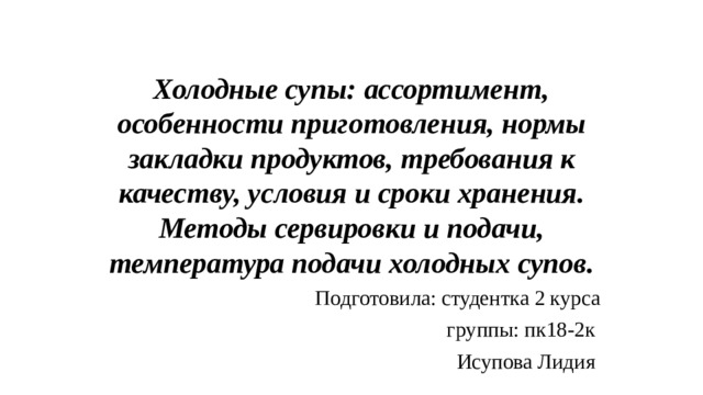 Холодные супы: ассортимент, особенности приготовления, нормы закладки продуктов, требования к качеству, условия и сроки хранения. Методы сервировки и подачи, температура подачи холодных супов. Подготовила: студентка 2 курса  группы: пк18-2к Исупова Лидия 