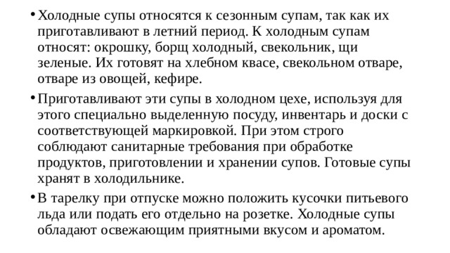 Холодные супы относятся к сезонным супам, так как их приготавли­вают в летний период. К холодным супам относят: окрошку, борщ хо­лодный, свекольник, щи зеленые. Их готовят на хлебном квасе, свеколь­ном отваре, отваре из овощей, кефире. Приготавливают эти супы в холодном цехе, используя для этого спе­циально выделенную посуду, инвентарь и доски с соответствующей мар­кировкой. При этом строго соблюдают санитарные требования при об­работке продуктов, приготовлении и хранении супов. Готовые супы хра­нят в холодильнике. В тарелку при отпуске можно положить кусочки питьевого льда или подать его отдельно на розетке. Холодные супы обладают освежающим приятными вкусом и ароматом. 