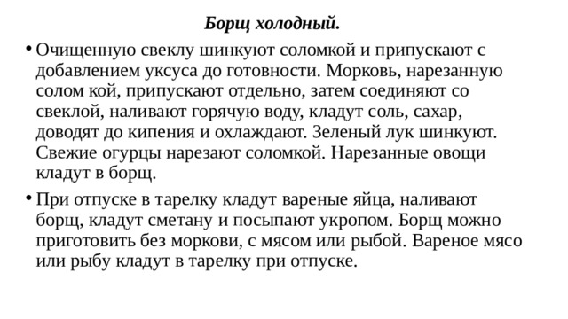 Борщ холодный.   Очищенную свеклу шинкуют соломкой и припуска­ют с добавлением уксуса до готовности. Морковь, нарезанную солом кой, припускают отдельно, затем соединяют со свеклой, наливают горя­чую воду, кладут соль, сахар, доводят до кипения и охлаждают. Зеленый лук шинкуют. Свежие огурцы нарезают соломкой. Нарезанные овощи кладут в борщ. При отпуске в тарелку кладут вареные яйца, наливают борщ, кладут сметану и посыпают укропом. Борщ можно приготовить без моркови, с мясом или рыбой. Вареное мясо или рыбу кладут в тарелку при отпуске. 