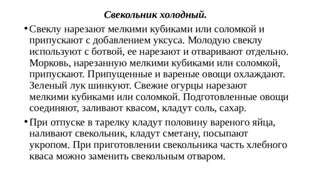 Свекольник холодный.  Свеклу нарезают мелкими кубиками или со­ломкой и припускают с добавлением уксуса. Молодую свеклу использу­ют с ботвой, ее нарезают и отваривают отдельно. Морковь, нарезанную мелкими кубиками или соломкой, припускают. Припущенные и варе­ные овощи охлаждают. Зеленый лук шинкуют. Свежие огурцы нарезают мелкими кубиками или соломкой. Подготовленные овощи соединяют, заливают квасом, кладут соль, сахар. При отпуске в тарелку кладут половину вареного яйца, наливают све­кольник, кладут сметану, посыпают укропом. При приготовлении све­кольника часть хлебного кваса можно заменить свекольным отваром. 