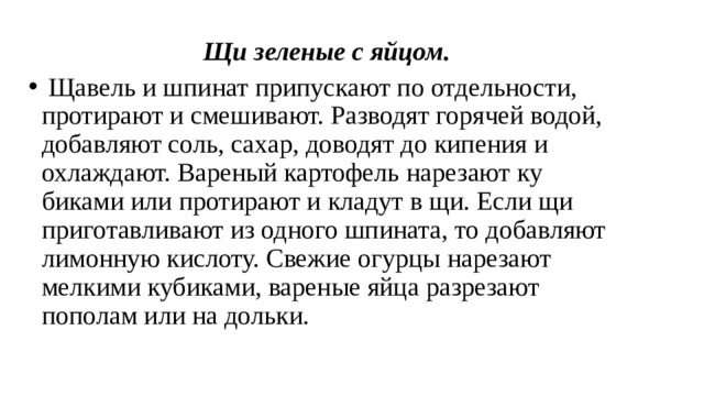 Щи зеленые с яйцом.   Щавель и шпинат припускают по отдельности, протирают и смешивают. Разводят горячей водой, добавляют соль, са­хар, доводят до кипения и охлаждают. Вареный картофель нарезают ку­биками или протирают и кладут в щи. Если щи приготавливают из одно­го шпината, то добавляют лимонную кислоту. Свежие огурцы нарезают мелкими кубиками, вареные яйца разрезают пополам или на дольки. 