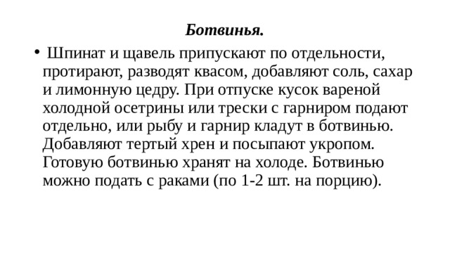 Ботвинья.   Шпинат и щавель припускают по отдельности, протирают, разводят квасом, добавляют соль, сахар и лимонную цедру. При отпуске кусок вареной холодной осетрины или трески с гарниром подают отдельно, или рыбу и гарнир кладут в ботвинью. Добавляют тертый хрен и посыпают укропом. Готовую ботвинью хранят на холоде. Ботвинью можно подать с раками (по 1-2 шт. на порцию). 
