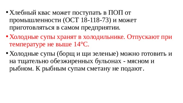 Хлебный квас может поступать в ПОП от промышленности (ОСТ 18-118-73) и может приготовляться в самом предприятии. Холодные супы хранят в холодильнике. Отпускают при температуре не выше 14°С. Холодные супы (борщ и щи зеленые) можно готовить и на тщательно обезжиренных бульонах - мясном и рыбном. К рыбным супам сметану не подают . 