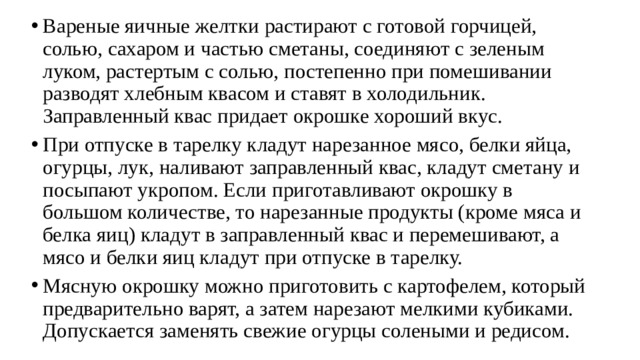 Вареные яичные желтки растирают с готовой горчицей, солью, са­харом и частью сметаны, соединяют с зеленым луком, растертым с со­лью, постепенно при помешивании разводят хлебным квасом и ставят в холодильник. Заправленный квас придает окрошке хороший вкус. При отпуске в тарелку кладут нарезанное мясо, белки яйца, огур­цы, лук, наливают заправленный квас, кладут сметану и посыпают ук­ропом. Если приготавливают окрошку в большом количестве, то наре­занные продукты (кроме мяса и белка яиц) кладут в заправленный квас и перемешивают, а мясо и белки яиц кладут при отпуске в тарелку. Мясную окрошку можно приготовить с картофелем, который пред­варительно варят, а затем нарезают мелкими кубиками. Допускается за­менять свежие огурцы солеными и редисом. 