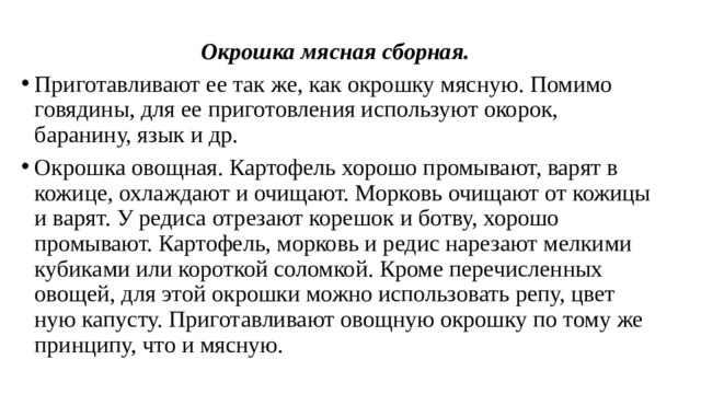 Окрошка мясная сборная.   Приготавливают ее так же, как окрошку мясную. Помимо говядины, для ее приготовления используют окорок, баранину, язык и др. Окрошка овощная. Картофель хорошо промывают, варят в кожице, охлаждают и очищают. Морковь очищают от кожицы и варят. У редиса отрезают корешок и ботву, хорошо промывают. Картофель, морковь и редис нарезают мелкими кубиками или короткой соломкой. Кроме пе­речисленных овощей, для этой окрошки можно использовать репу, цвет­ную капусту. Приготавливают овощную окрошку по тому же принци­пу, что и мясную. 