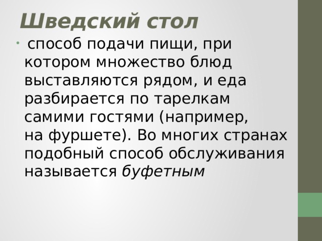 Шведский стол  способ подачи пищи, при котором множество блюд выставляются рядом, и еда разбирается по тарелкам самими гостями (например, на фуршете). Во многих странах подобный способ обслуживания называется  буфетным 