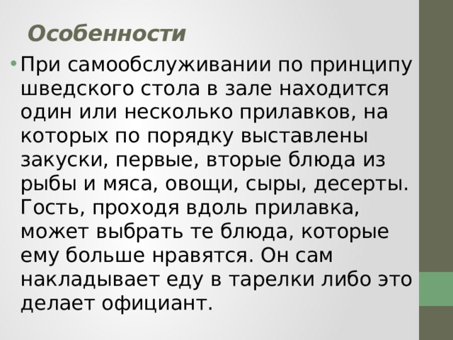 Особенности   При самообслуживании по принципу шведского стола в зале находится один или несколько прилавков, на которых по порядку выставлены закуски, первые, вторые блюда из рыбы и мяса, овощи, сыры, десерты. Гость, проходя вдоль прилавка, может выбрать те блюда, которые ему больше нравятся. Он сам накладывает еду в тарелки либо это делает официант. 