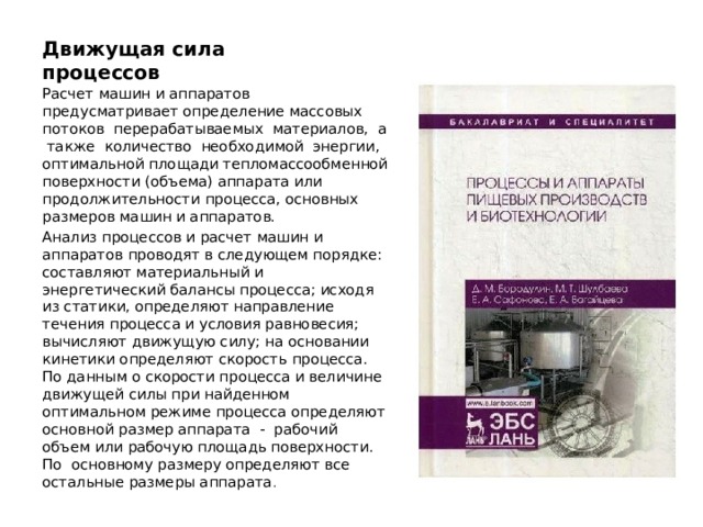 Движущая сила процессов   Расчет машин и аппаратов предусматривает определение массовых потоков перерабатываемых материалов, а также количество необходимой энергии, оптимальной площади тепломассообменной поверхности (объема) аппарата или продолжительности процесса, основных размеров машин и аппаратов. Анализ процессов и расчет машин и аппаратов проводят в следующем порядке: составляют материальный и энергетический балансы процесса; исходя из статики, определяют направление течения процесса и условия равновесия; вычисляют движущую силу; на основании кинетики определяют скорость процесса. По данным о скорости процесса и величине движущей силы при найденном оптимальном режиме процесса определяют основной размер аппарата - рабочий объем или рабочую площадь поверхности. По основному размеру определяют все остальные размеры аппарата . 