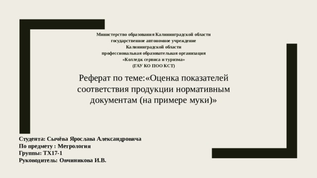 Министерство образования Калининградской области государственное автономное учреждение Калининградской области профессиональная образовательная организация «Колледж сервиса и туризма» (ГАУ КО ПОО КСТ)  Реферат по теме:«Оценка показателей соответствия продукции нормативным документам (на примере муки)» Студента: Сычёва Ярослава Александровича  По предмету : Метрология Группы: ТХ17-1  Руководитель: Овчиникова И.В. 